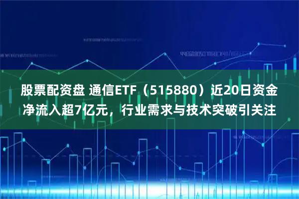 股票配资盘 通信ETF（515880）近20日资金净流入超7亿元，行业需求与技术突破引关注