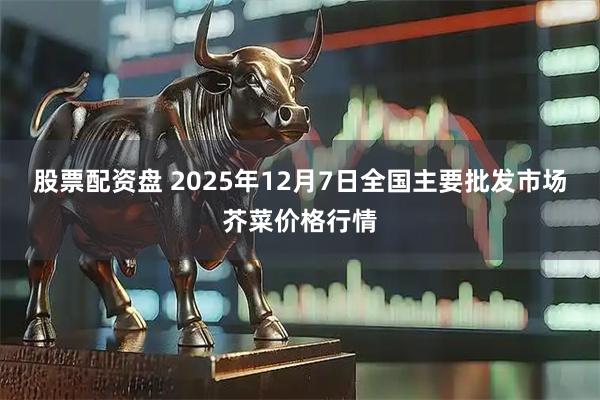 股票配资盘 2025年12月7日全国主要批发市场芥菜价格行情