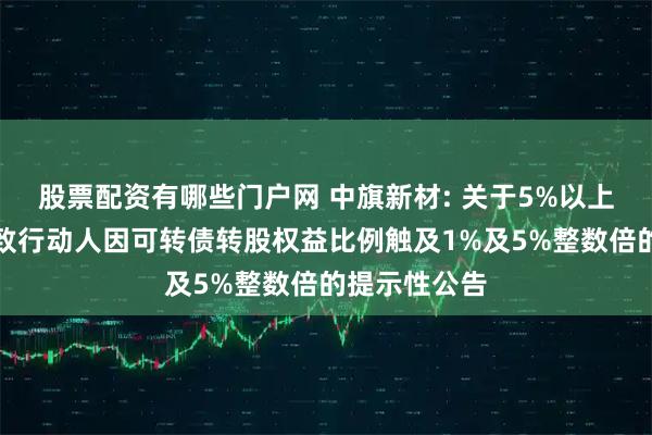 股票配资有哪些门户网 中旗新材: 关于5%以上股东及其一致行动人因可转债转股权益比例触及1%及5%整数倍的提示性公告