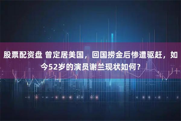 股票配资盘 曾定居美国，回国捞金后惨遭驱赶，如今52岁的演员谢兰现状如何？