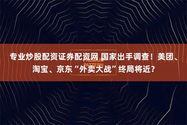 专业炒股配资证券配资网 国家出手调查！美团、淘宝、京东“外卖大战”终局将近？