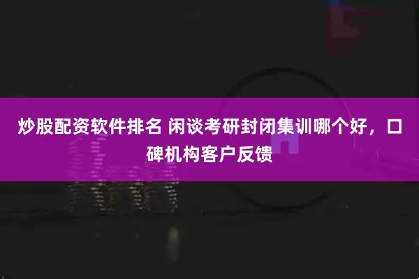 炒股配资软件排名 闲谈考研封闭集训哪个好，口碑机构客户反馈