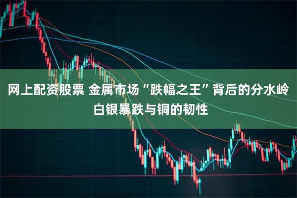 网上配资股票 金属市场“跌幅之王”背后的分水岭 白银暴跌与铜的韧性