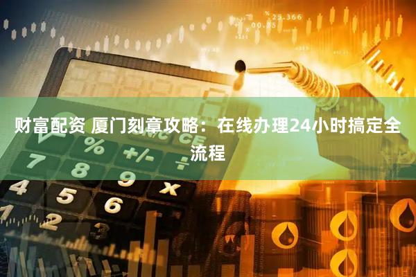 财富配资 厦门刻章攻略：在线办理24小时搞定全流程