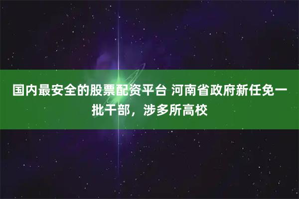国内最安全的股票配资平台 河南省政府新任免一批干部，涉多所高校