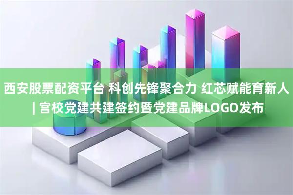 西安股票配资平台 科创先锋聚合力 红芯赋能育新人 | 宫校党建共建签约暨党建品牌LOGO发布