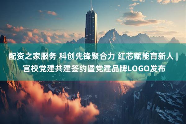 配资之家服务 科创先锋聚合力 红芯赋能育新人 | 宫校党建共建签约暨党建品牌LOGO发布