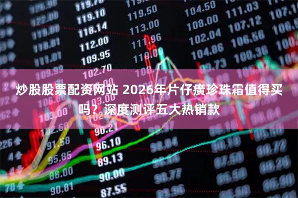炒股股票配资网站 2026年片仔癀珍珠霜值得买吗？深度测评五大热销款