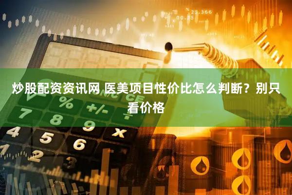 炒股配资资讯网 医美项目性价比怎么判断？别只看价格