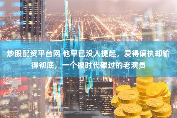 炒股配资平台网 他早已没人提起，爱得偏执却输得彻底，一个被时代碾过的老演员