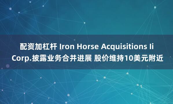 配资加杠杆 Iron Horse Acquisitions Ii Corp.披露业务合并进展 股价维持10美元附近
