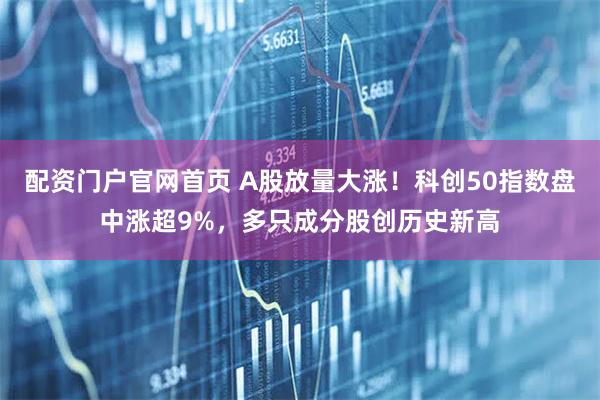 配资门户官网首页 A股放量大涨！科创50指数盘中涨超9%，多只成分股创历史新高