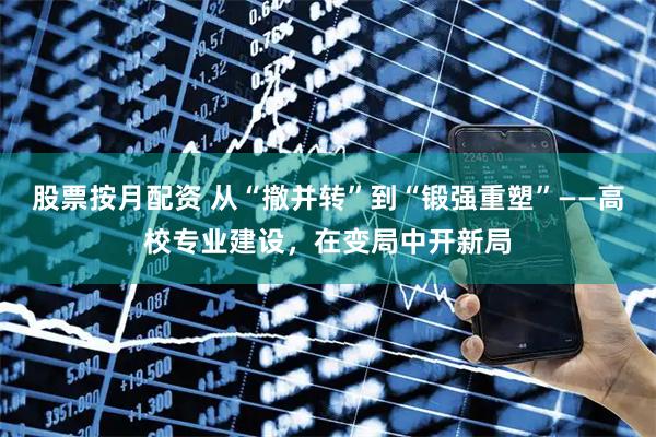 股票按月配资 从“撤并转”到“锻强重塑”——高校专业建设，在变局中开新局