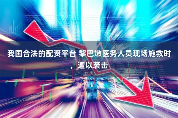 我国合法的配资平台 黎巴嫩医务人员现场施救时，遭以袭击
