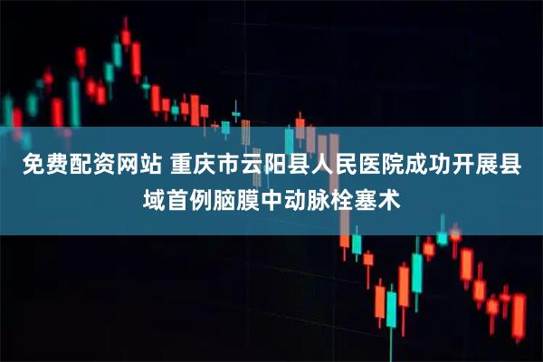 免费配资网站 重庆市云阳县人民医院成功开展县域首例脑膜中动脉栓塞术